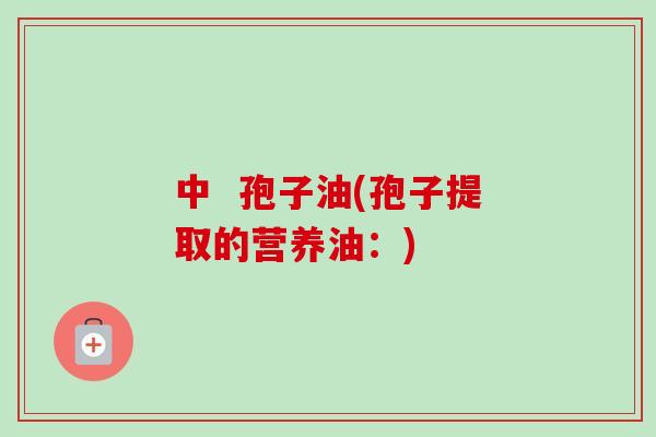 中 孢子油(孢子提取的营养油:) 中 孢子油(孢子提取的营养油:)