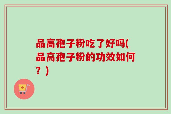 品高孢子粉吃了好吗(品高孢子粉的功效如何?) 品高孢子粉吃了好吗(品高孢子粉的功效如何?)