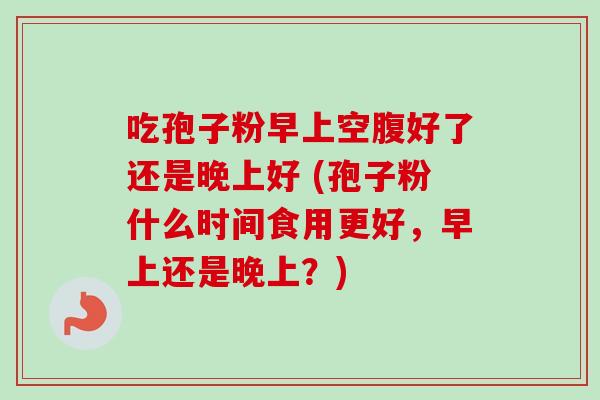 吃孢子粉早上空腹好了还是晚上好 (孢子粉什么时间食用更好，早上还是晚上？)