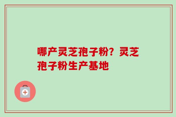 哪产灵芝孢子粉?灵芝孢子粉生产基地 哪产灵芝孢子粉?灵芝孢子粉生产基地