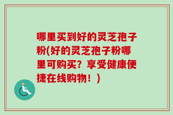 哪里买到好的灵芝孢子粉(好的灵芝孢子粉哪里可购买?享受健康便捷在线购物!) 哪里买到好的灵芝孢子粉(好的灵芝孢子粉哪里可购买?享受健康便捷在线购物!)