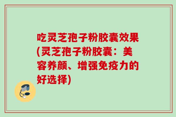 吃灵芝孢子粉胶囊效果(灵芝孢子粉胶囊:美容养颜、增强免疫力的好选择) 吃灵芝孢子粉胶囊效果(灵芝孢子粉胶囊:美容养颜、增强免疫力的好选择)