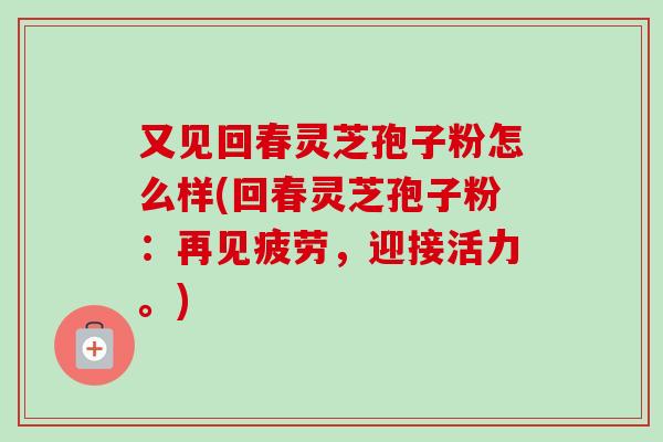 又见回春灵芝孢子粉怎么样(回春灵芝孢子粉:再见疲劳,迎接活力。) 又见回春灵芝孢子粉怎么样(回春灵芝孢子粉:再见疲劳,迎接活力。)