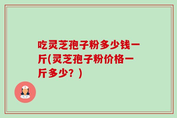 吃灵芝孢子粉多少钱一斤(灵芝孢子粉价格一斤多少?) 吃灵芝孢子粉多少钱一斤(灵芝孢子粉价格一斤多少?)