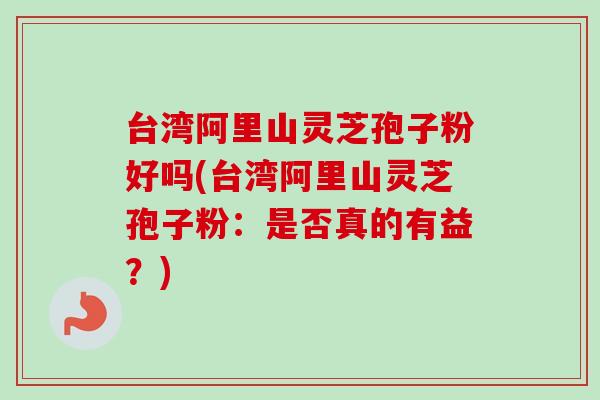 台湾阿里山灵芝孢子粉好吗(台湾阿里山灵芝孢子粉：是否真的有益？)