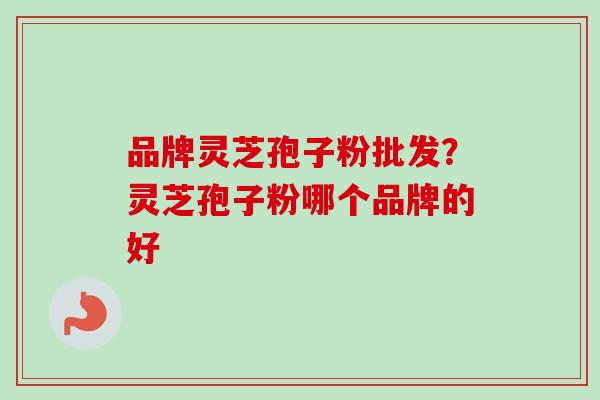 品牌灵芝孢子粉批发?灵芝孢子粉哪个品牌的好 品牌灵芝孢子粉批发?灵芝孢子粉哪个品牌的好