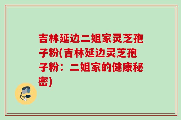 吉林延边二姐家灵芝孢子粉(吉林延边灵芝孢子粉:二姐家的健康秘密) 吉林延边二姐家灵芝孢子粉(吉林延边灵芝孢子粉:二姐家的健康秘密)