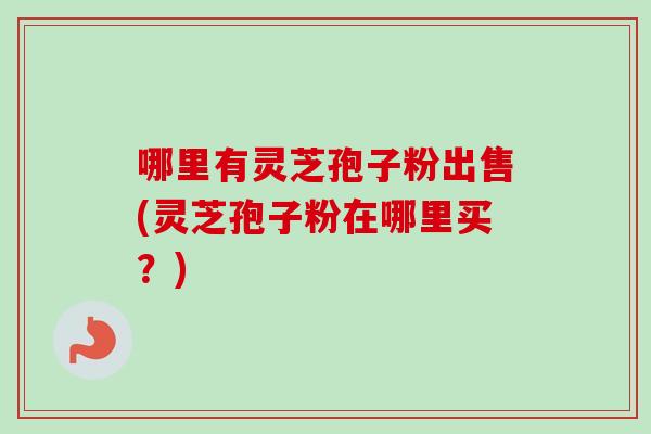 哪里有灵芝孢子粉出售(灵芝孢子粉在哪里买?) 哪里有灵芝孢子粉出售(灵芝孢子粉在哪里买?)