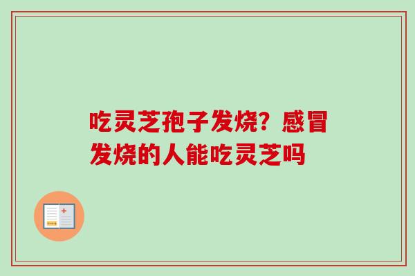 吃灵芝孢子发烧?发烧的人能吃灵芝吗 吃灵芝孢子发烧?发烧的人能吃灵芝吗
