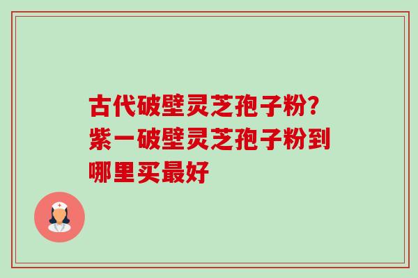 古代破壁灵芝孢子粉？紫一破壁灵芝孢子粉到哪里买好