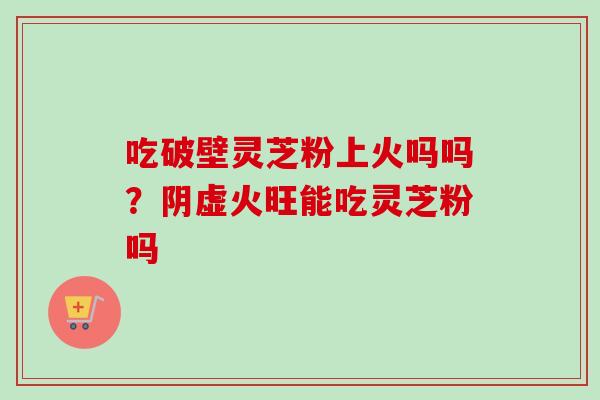 吃破壁灵芝粉上火吗吗?阴虚火旺能吃灵芝粉吗 吃破壁灵芝粉上火吗吗?阴虚火旺能吃灵芝粉吗