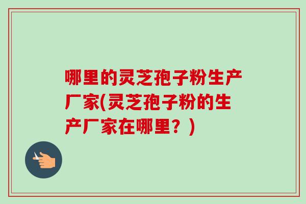 哪里的灵芝孢子粉生产厂家(灵芝孢子粉的生产厂家在哪里?) 哪里的灵芝孢子粉生产厂家(灵芝孢子粉的生产厂家在哪里?)