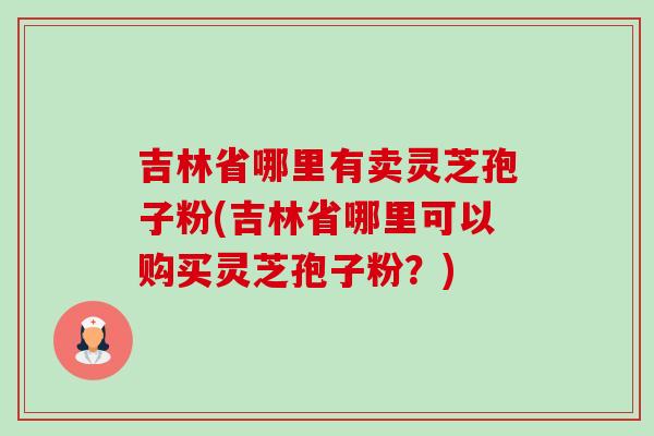 吉林省哪里有卖灵芝孢子粉(吉林省哪里可以购买灵芝孢子粉？)