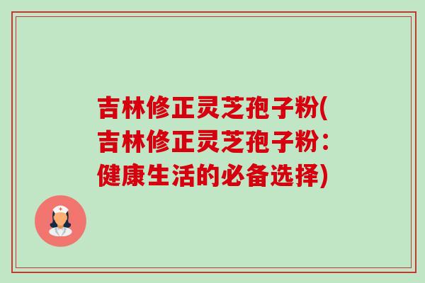 吉林修正灵芝孢子粉(吉林修正灵芝孢子粉:健康生活的必备选择) 吉林修正灵芝孢子粉(吉林修正灵芝孢子粉:健康生活的必备选择)