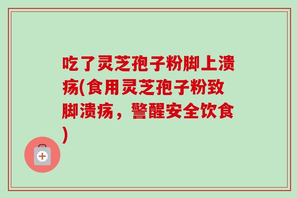 吃了灵芝孢子粉脚上溃疡(食用灵芝孢子粉致脚溃疡,警醒安全饮食) 吃了灵芝孢子粉脚上溃疡(食用灵芝孢子粉致脚溃疡,警醒安全饮食)