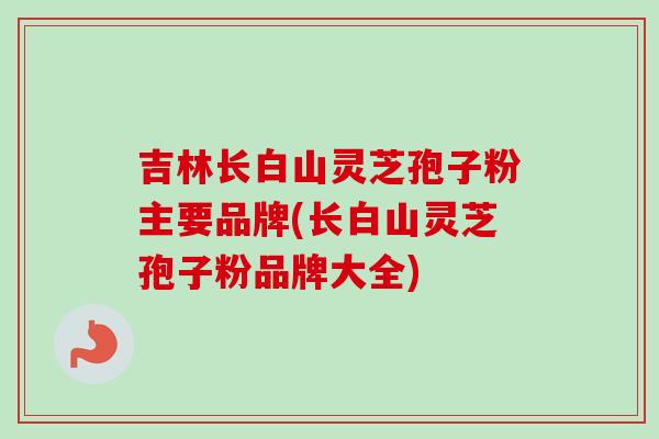 吉林长白山灵芝孢子粉主要品牌(长白山灵芝孢子粉品牌大全) 吉林长白山灵芝孢子粉主要品牌(长白山灵芝孢子粉品牌大全)