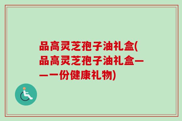 品高灵芝孢子油礼盒(品高灵芝孢子油礼盒——一份健康礼物)