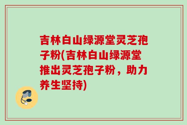 吉林白山绿源堂灵芝孢子粉(吉林白山绿源堂推出灵芝孢子粉，助力养生坚持)