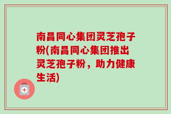 南昌同心集团灵芝孢子粉(南昌同心集团推出灵芝孢子粉,助力健康生活) 南昌同心集团灵芝孢子粉(南昌同心集团推出灵芝孢子粉,助力健康生活)