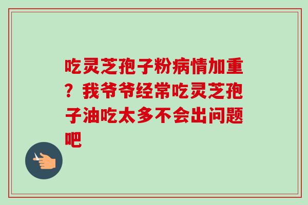 吃灵芝孢子粉情加重？我爷爷经常吃灵芝孢子油吃太多不会出问题吧