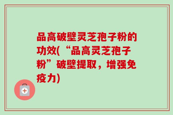 品高破壁灵芝孢子粉的功效(“品高灵芝孢子粉”破壁提取,增强免疫力) 品高破壁灵芝孢子粉的功效(“品高灵芝孢子粉”破壁提取,增强免疫力)