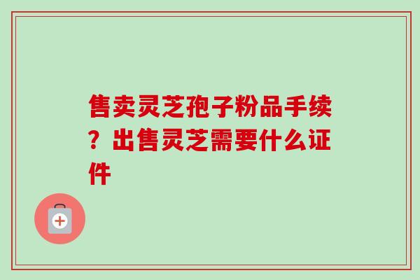 售卖灵芝孢子粉品手续？出售灵芝需要什么证件