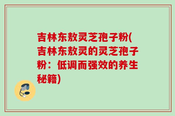 吉林东敖灵芝孢子粉(吉林东敖灵的灵芝孢子粉:低调而强效的养生秘籍) 吉林东敖灵芝孢子粉(吉林东敖灵的灵芝孢子粉:低调而强效的养生秘籍)