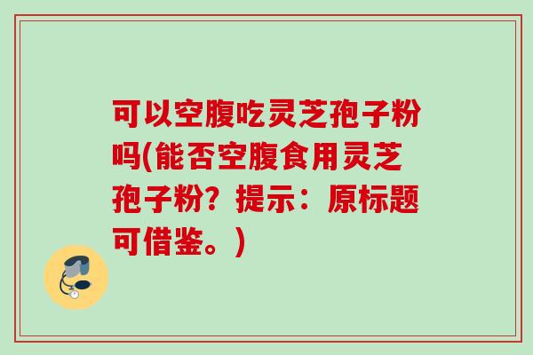 可以空腹吃灵芝孢子粉吗(能否空腹食用灵芝孢子粉?提示:原标题可借鉴。) 可以空腹吃灵芝孢子粉吗(能否空腹食用灵芝孢子粉?提示:原标题可借鉴。)