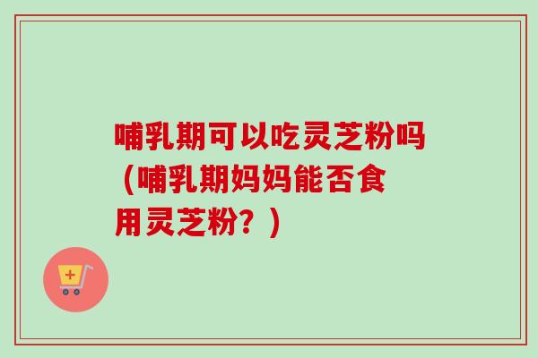 哺乳期可以吃灵芝粉吗 (哺乳期妈妈能否食用灵芝粉?) 哺乳期可以吃灵芝粉吗 (哺乳期妈妈能否食用灵芝粉?)