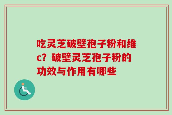 吃灵芝破壁孢子粉和维c?破壁灵芝孢子粉的功效与作用有哪些 吃灵芝破壁孢子粉和维c?破壁灵芝孢子粉的功效与作用有哪些