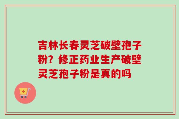 吉林长春灵芝破壁孢子粉？修正药业生产破壁灵芝孢子粉是真的吗