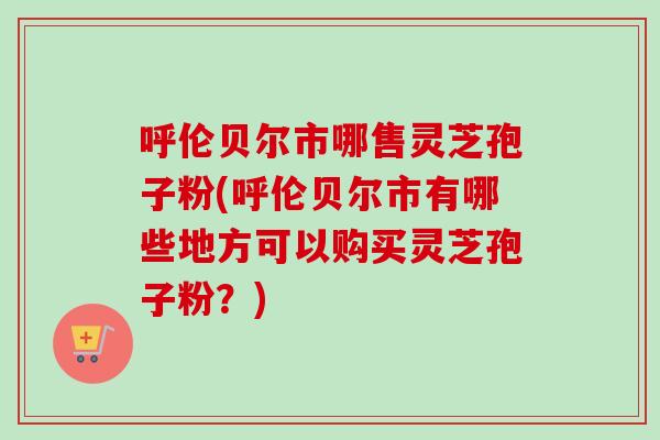 呼伦贝尔市哪售灵芝孢子粉(呼伦贝尔市有哪些地方可以购买灵芝孢子粉？)