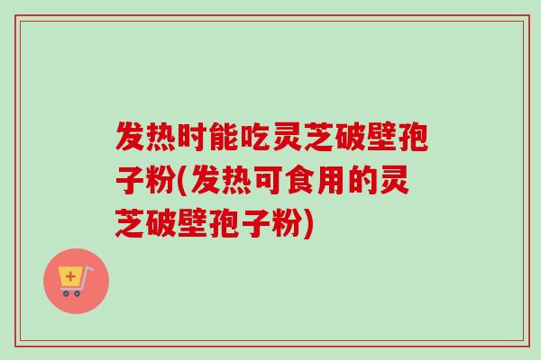 发热时能吃灵芝破壁孢子粉(发热可食用的灵芝破壁孢子粉)