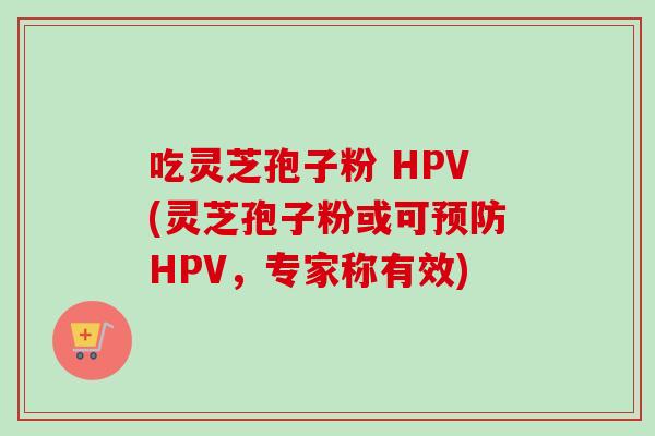 吃灵芝孢子粉 HPV(灵芝孢子粉或可HPV,专家称有效) 吃灵芝孢子粉 HPV(灵芝孢子粉或可HPV,专家称有效)