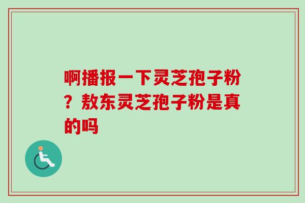 啊播报一下灵芝孢子粉?敖东灵芝孢子粉是真的吗 啊播报一下灵芝孢子粉?敖东灵芝孢子粉是真的吗
