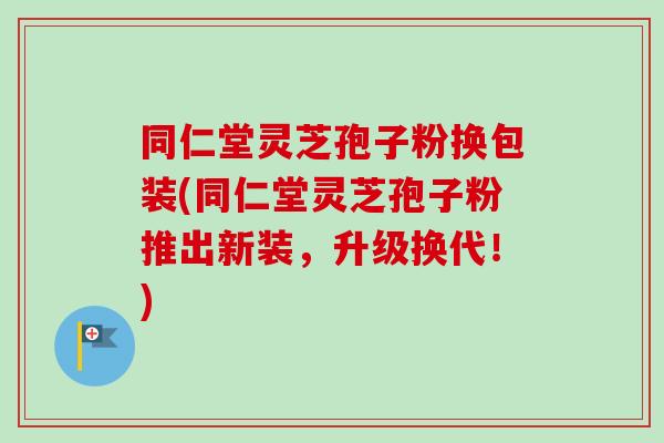 同仁堂灵芝孢子粉换包装(同仁堂灵芝孢子粉推出新装,升级换代!) 同仁堂灵芝孢子粉换包装(同仁堂灵芝孢子粉推出新装,升级换代!)