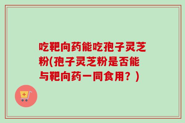 吃靶向药能吃孢子灵芝粉(孢子灵芝粉是否能与靶向药一同食用?) 吃靶向药能吃孢子灵芝粉(孢子灵芝粉是否能与靶向药一同食用?)