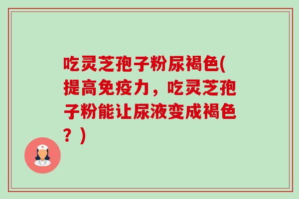 吃灵芝孢子粉尿褐色(提高免疫力,吃灵芝孢子粉能让尿液变成褐色?) 吃灵芝孢子粉尿褐色(提高免疫力,吃灵芝孢子粉能让尿液变成褐色?)