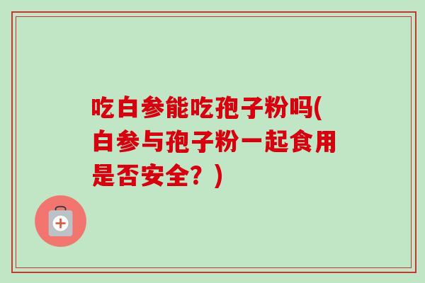 吃白参能吃孢子粉吗(白参与孢子粉一起食用是否安全?) 吃白参能吃孢子粉吗(白参与孢子粉一起食用是否安全?)