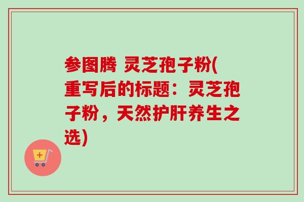参图腾 灵芝孢子粉(重写后的标题:灵芝孢子粉,天然养生之选) 参图腾 灵芝孢子粉(重写后的标题:灵芝孢子粉,天然养生之选)