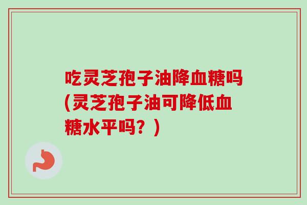 吃灵芝孢子油降吗(灵芝孢子油可降低水平吗?) 吃灵芝孢子油降吗(灵芝孢子油可降低水平吗?)