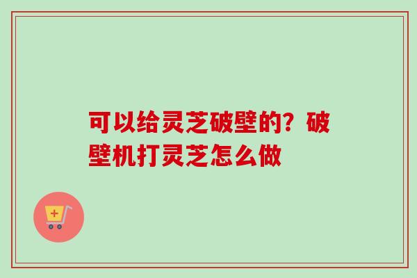 可以给灵芝破壁的?破壁机打灵芝怎么做 可以给灵芝破壁的?破壁机打灵芝怎么做