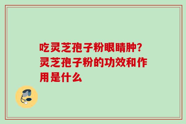 吃灵芝孢子粉眼睛肿?灵芝孢子粉的功效和作用是什么 吃灵芝孢子粉眼睛肿?灵芝孢子粉的功效和作用是什么