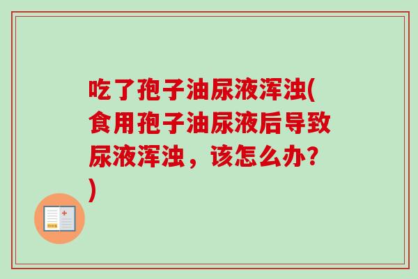 吃了孢子油尿液浑浊(食用孢子油尿液后导致尿液浑浊,该怎么办?) 吃了孢子油尿液浑浊(食用孢子油尿液后导致尿液浑浊,该怎么办?)