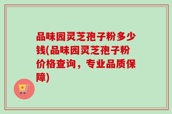 品味园灵芝孢子粉多少钱(品味园灵芝孢子粉价格查询,专业品质保障) 品味园灵芝孢子粉多少钱(品味园灵芝孢子粉价格查询,专业品质保障)