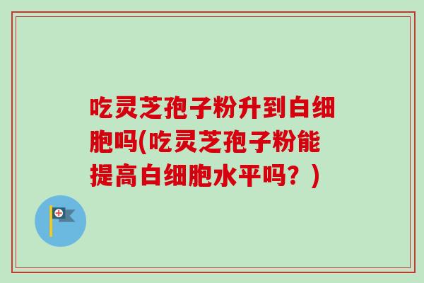 吃灵芝孢子粉升到吗(吃灵芝孢子粉能提高水平吗?) 吃灵芝孢子粉升到吗(吃灵芝孢子粉能提高水平吗?)