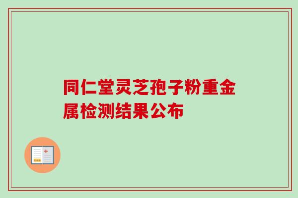 同仁堂灵芝孢子粉重金属检测结果公布 同仁堂灵芝孢子粉重金属检测结果公布