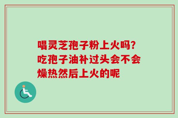唱灵芝孢子粉上火吗?吃孢子油补过头会不会燥热然后上火的呢 唱灵芝孢子粉上火吗?吃孢子油补过头会不会燥热然后上火的呢