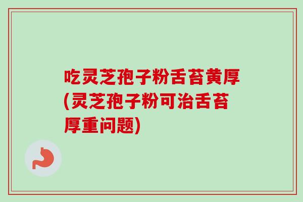 吃灵芝孢子粉舌苔黄厚(灵芝孢子粉可舌苔厚重问题) 吃灵芝孢子粉舌苔黄厚(灵芝孢子粉可舌苔厚重问题)