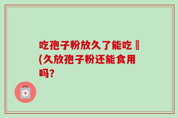 吃孢子粉放久了能吃嗎(久放孢子粉还能食用吗? 吃孢子粉放久了能吃嗎(久放孢子粉还能食用吗?
